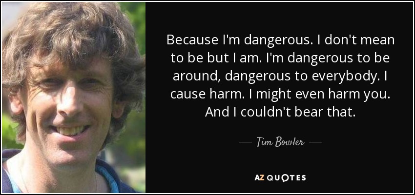 Because I'm dangerous. I don't mean to be but I am. I'm dangerous to be around, dangerous to everybody. I cause harm. I might even harm you. And I couldn't bear that. - Tim Bowler