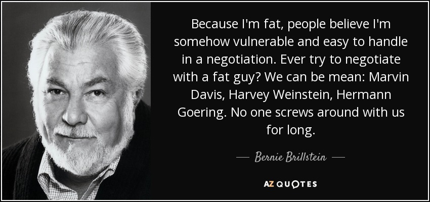 Because I'm fat, people believe I'm somehow vulnerable and easy to handle in a negotiation. Ever try to negotiate with a fat guy? We can be mean: Marvin Davis, Harvey Weinstein, Hermann Goering. No one screws around with us for long. - Bernie Brillstein