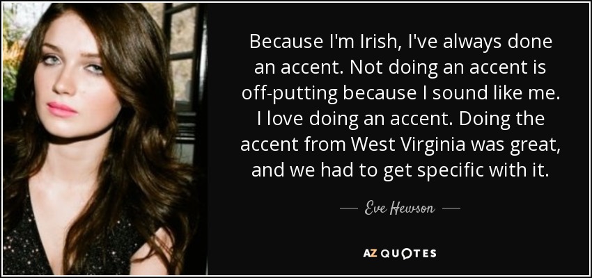 Because I'm Irish, I've always done an accent. Not doing an accent is off-putting because I sound like me. I love doing an accent. Doing the accent from West Virginia was great, and we had to get specific with it. - Eve Hewson