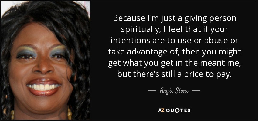 Because I'm just a giving person spiritually, I feel that if your intentions are to use or abuse or take advantage of, then you might get what you get in the meantime, but there's still a price to pay. - Angie Stone