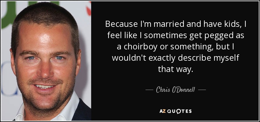 Because I'm married and have kids, I feel like I sometimes get pegged as a choirboy or something, but I wouldn't exactly describe myself that way. - Chris O'Donnell
