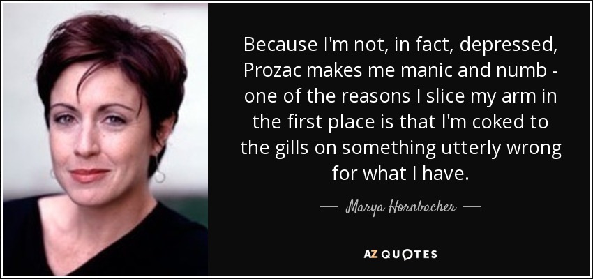 Because I'm not, in fact, depressed, Prozac makes me manic and numb - one of the reasons I slice my arm in the first place is that I'm coked to the gills on something utterly wrong for what I have. - Marya Hornbacher