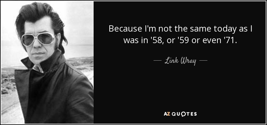 Because I'm not the same today as I was in '58, or '59 or even '71. - Link Wray