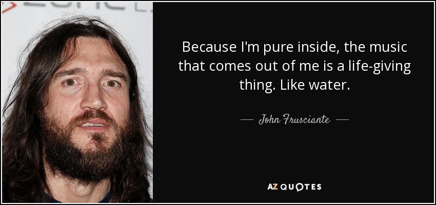 Because I'm pure inside, the music that comes out of me is a life-giving thing. Like water. - John Frusciante