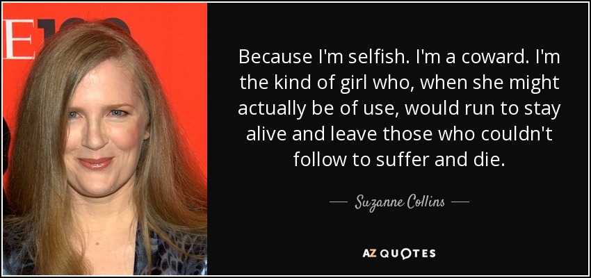 Because I'm selfish. I'm a coward. I'm the kind of girl who, when she might actually be of use, would run to stay alive and leave those who couldn't follow to suffer and die. - Suzanne Collins