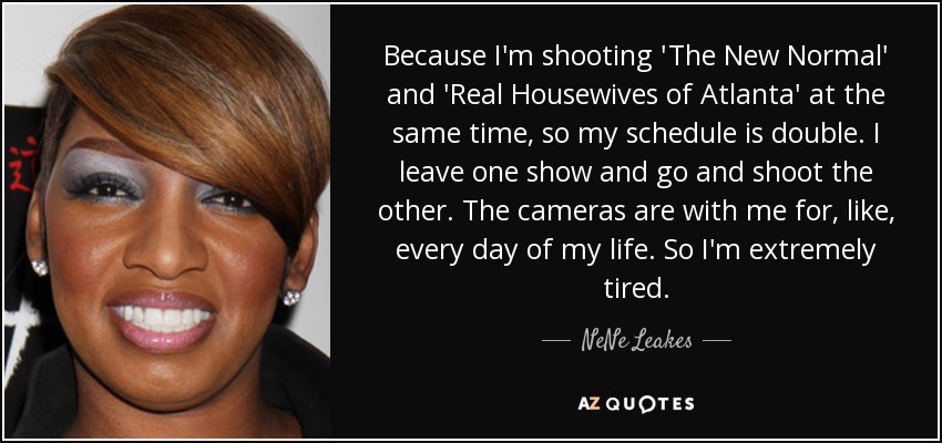 Because I'm shooting 'The New Normal' and 'Real Housewives of Atlanta' at the same time, so my schedule is double. I leave one show and go and shoot the other. The cameras are with me for, like, every day of my life. So I'm extremely tired. - NeNe Leakes