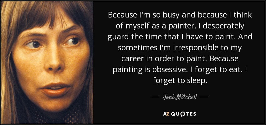 Because I'm so busy and because I think of myself as a painter, I desperately guard the time that I have to paint. And sometimes I'm irresponsible to my career in order to paint. Because painting is obsessive. I forget to eat. I forget to sleep. - Joni Mitchell