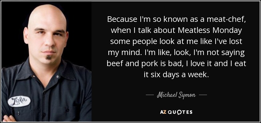Because I'm so known as a meat-chef, when I talk about Meatless Monday some people look at me like I've lost my mind. I'm like, look, I'm not saying beef and pork is bad, I love it and I eat it six days a week. - Michael Symon