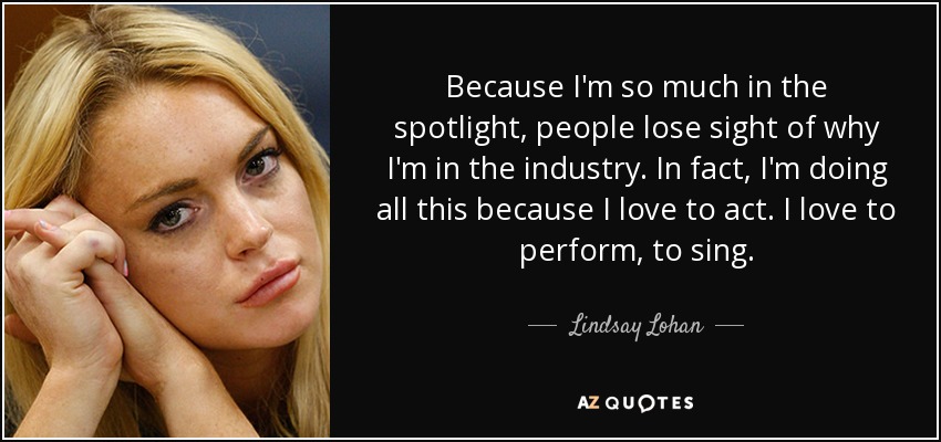 Because I'm so much in the spotlight, people lose sight of why I'm in the industry. In fact, I'm doing all this because I love to act. I love to perform, to sing. - Lindsay Lohan