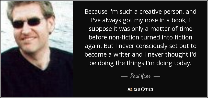 Because I'm such a creative person, and I've always got my nose in a book, I suppose it was only a matter of time before non-fiction turned into fiction again. But I never consciously set out to become a writer and I never thought I'd be doing the things I'm doing today. - Paul Kane