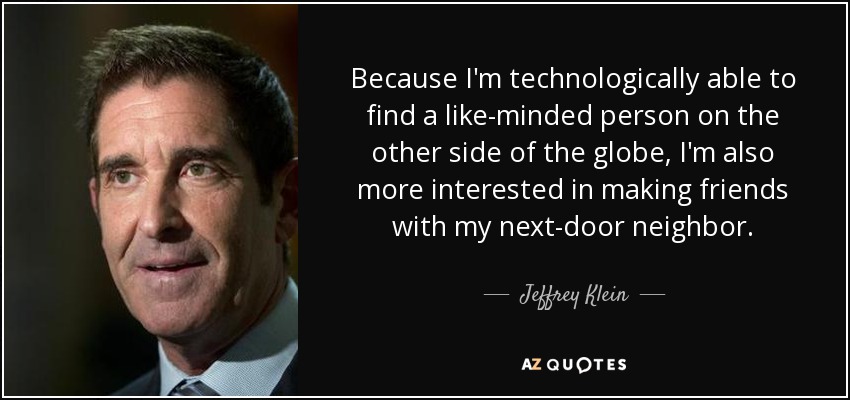 Because I'm technologically able to find a like-minded person on the other side of the globe, I'm also more interested in making friends with my next-door neighbor. - Jeffrey Klein