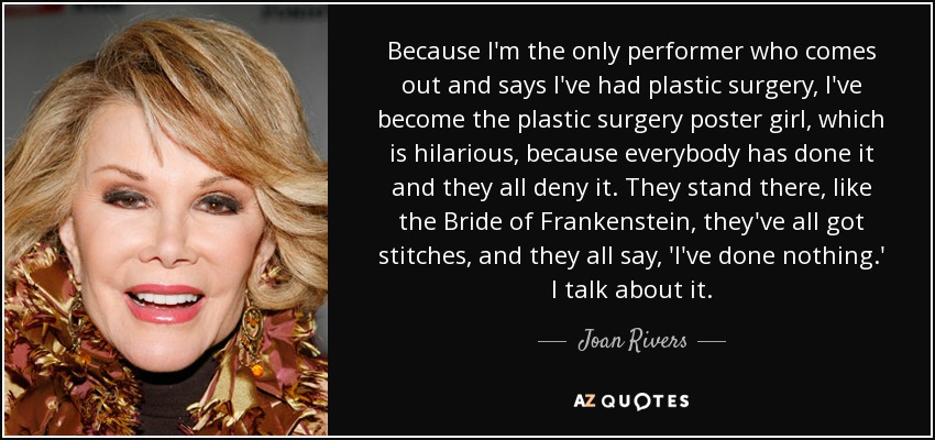 Because I'm the only performer who comes out and says I've had plastic surgery, I've become the plastic surgery poster girl, which is hilarious, because everybody has done it and they all deny it. They stand there, like the Bride of Frankenstein, they've all got stitches, and they all say, 'I've done nothing.' I talk about it. - Joan Rivers