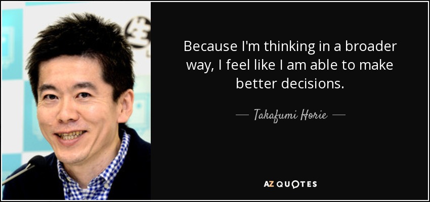 Because I'm thinking in a broader way, I feel like I am able to make better decisions. - Takafumi Horie