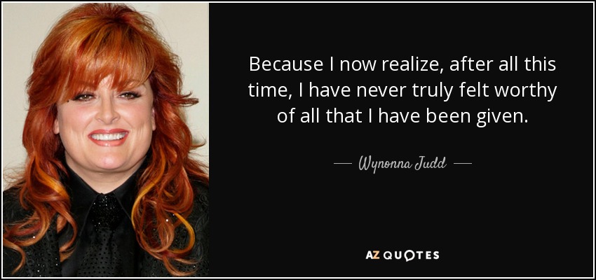 Because I now realize, after all this time, I have never truly felt worthy of all that I have been given. - Wynonna Judd