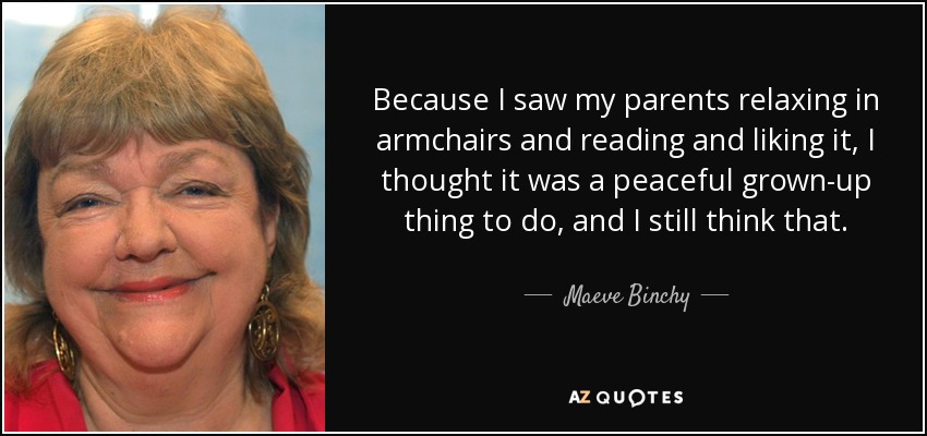 Because I saw my parents relaxing in armchairs and reading and liking it, I thought it was a peaceful grown-up thing to do, and I still think that. - Maeve Binchy