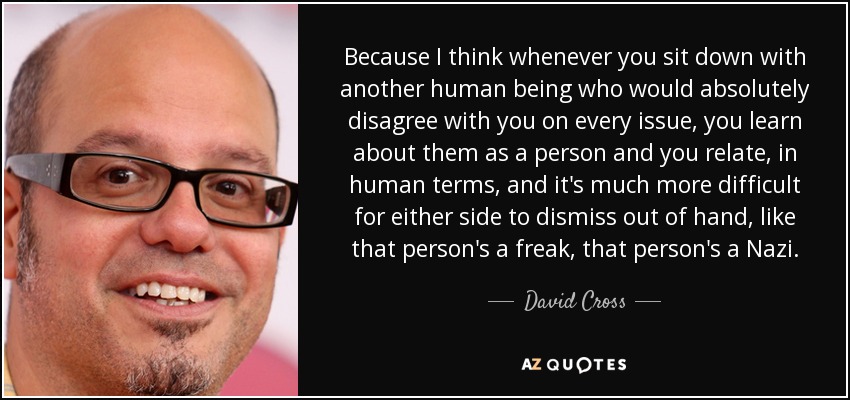 Because I think whenever you sit down with another human being who would absolutely disagree with you on every issue, you learn about them as a person and you relate, in human terms, and it's much more difficult for either side to dismiss out of hand, like that person's a freak, that person's a Nazi. - David Cross