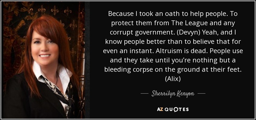 Because I took an oath to help people. To protect them from The League and any corrupt government. (Devyn) Yeah, and I know people better than to believe that for even an instant. Altruism is dead. People use and they take until you’re nothing but a bleeding corpse on the ground at their feet. (Alix) - Sherrilyn Kenyon