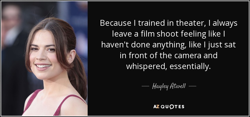 Because I trained in theater, I always leave a film shoot feeling like I haven't done anything, like I just sat in front of the camera and whispered, essentially. - Hayley Atwell