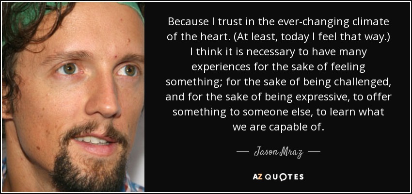 Because I trust in the ever-changing climate of the heart. (At least, today I feel that way.) I think it is necessary to have many experiences for the sake of feeling something; for the sake of being challenged, and for the sake of being expressive, to offer something to someone else, to learn what we are capable of. - Jason Mraz