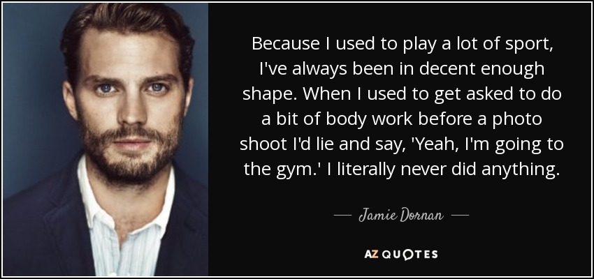 Because I used to play a lot of sport, I've always been in decent enough shape. When I used to get asked to do a bit of body work before a photo shoot I'd lie and say, 'Yeah, I'm going to the gym.' I literally never did anything. - Jamie Dornan