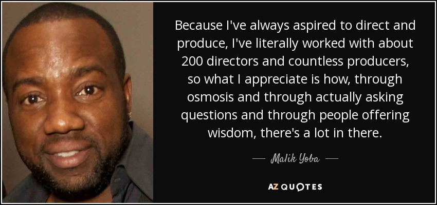 Because I've always aspired to direct and produce, I've literally worked with about 200 directors and countless producers, so what I appreciate is how, through osmosis and through actually asking questions and through people offering wisdom, there's a lot in there. - Malik Yoba