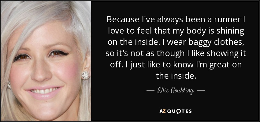 Because I've always been a runner I love to feel that my body is shining on the inside. I wear baggy clothes, so it's not as though I like showing it off. I just like to know I'm great on the inside. - Ellie Goulding