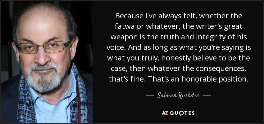 Because I've always felt, whether the fatwa or whatever, the writer's great weapon is the truth and integrity of his voice. And as long as what you're saying is what you truly, honestly believe to be the case, then whatever the consequences, that's fine. That's an honorable position. - Salman Rushdie