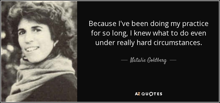 Because I've been doing my practice for so long, I knew what to do even under really hard circumstances. - Natalie Goldberg