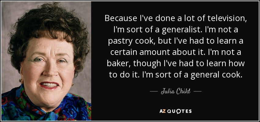 Because I've done a lot of television, I'm sort of a generalist. I'm not a pastry cook, but I've had to learn a certain amount about it. I'm not a baker, though I've had to learn how to do it. I'm sort of a general cook. - Julia Child