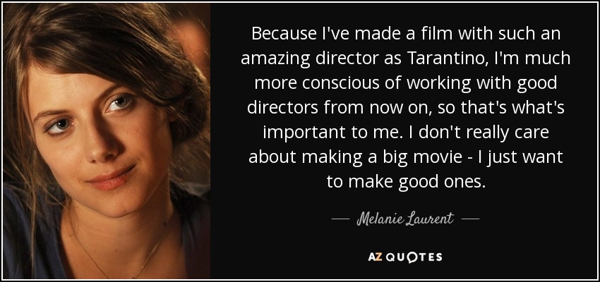 Because I've made a film with such an amazing director as Tarantino, I'm much more conscious of working with good directors from now on, so that's what's important to me. I don't really care about making a big movie - I just want to make good ones. - Melanie Laurent
