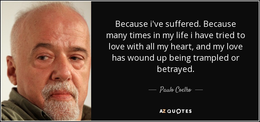 Because i've suffered. Because many times in my life i have tried to love with all my heart, and my love has wound up being trampled or betrayed. - Paulo Coelho