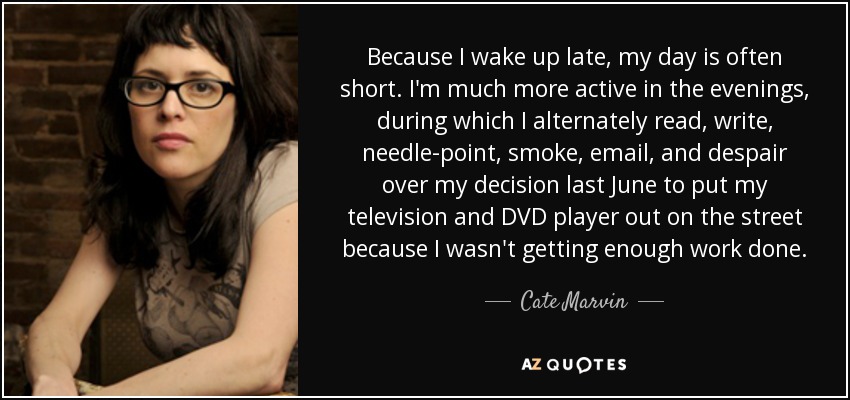 Because I wake up late, my day is often short. I'm much more active in the evenings, during which I alternately read, write, needle-point, smoke, email, and despair over my decision last June to put my television and DVD player out on the street because I wasn't getting enough work done. - Cate Marvin