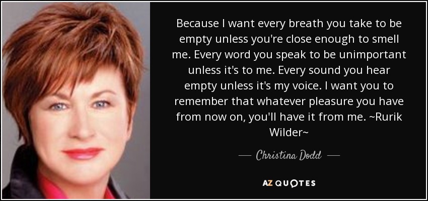 Because I want every breath you take to be empty unless you're close enough to smell me. Every word you speak to be unimportant unless it's to me. Every sound you hear empty unless it's my voice. I want you to remember that whatever pleasure you have from now on, you'll have it from me. ~Rurik Wilder~ - Christina Dodd