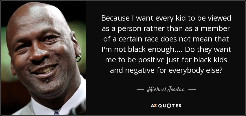 Because I want every kid to be viewed as a person rather than as a member of a certain race does not mean that I'm not black enough. . . . Do they want me to be positive just for black kids and negative for everybody else? - Michael Jordan