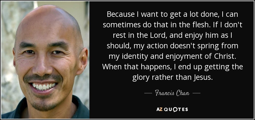 Because I want to get a lot done, I can sometimes do that in the flesh. If I don't rest in the Lord, and enjoy him as I should, my action doesn't spring from my identity and enjoyment of Christ. When that happens, I end up getting the glory rather than Jesus. - Francis Chan