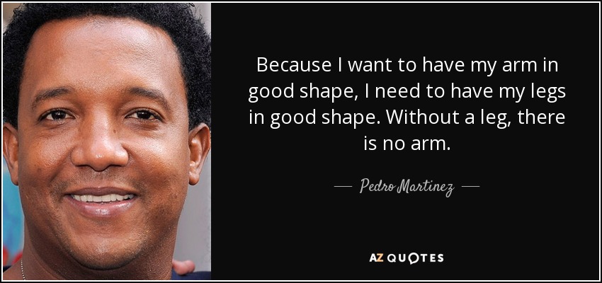Because I want to have my arm in good shape, I need to have my legs in good shape. Without a leg, there is no arm. - Pedro Martinez