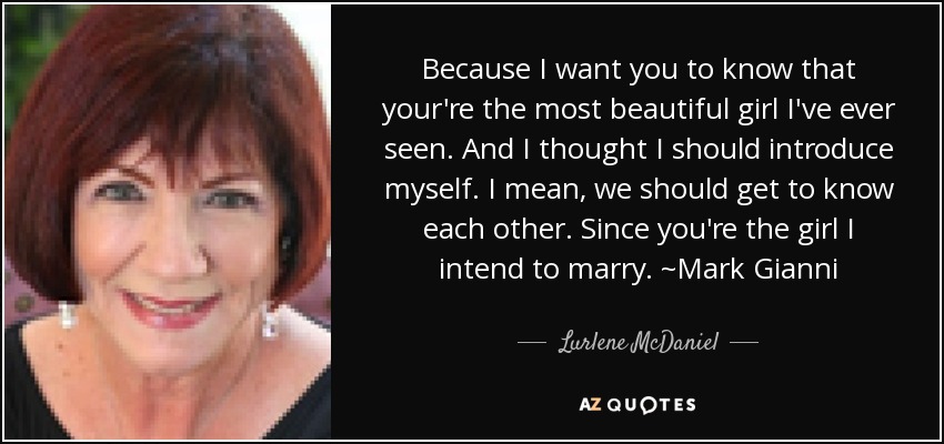 Because I want you to know that your're the most beautiful girl I've ever seen. And I thought I should introduce myself. I mean, we should get to know each other. Since you're the girl I intend to marry. ~Mark Gianni - Lurlene McDaniel