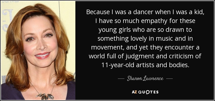 Because I was a dancer when I was a kid, I have so much empathy for these young girls who are so drawn to something lovely in music and in movement, and yet they encounter a world full of judgment and criticism of 11-year-old artists and bodies. - Sharon Lawrence