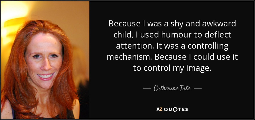 Because I was a shy and awkward child, I used humour to deflect attention. It was a controlling mechanism. Because I could use it to control my image. - Catherine Tate