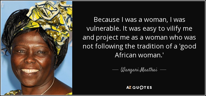 Because I was a woman, I was vulnerable. It was easy to vilify me and project me as a woman who was not following the tradition of a 'good African woman.' - Wangari Maathai