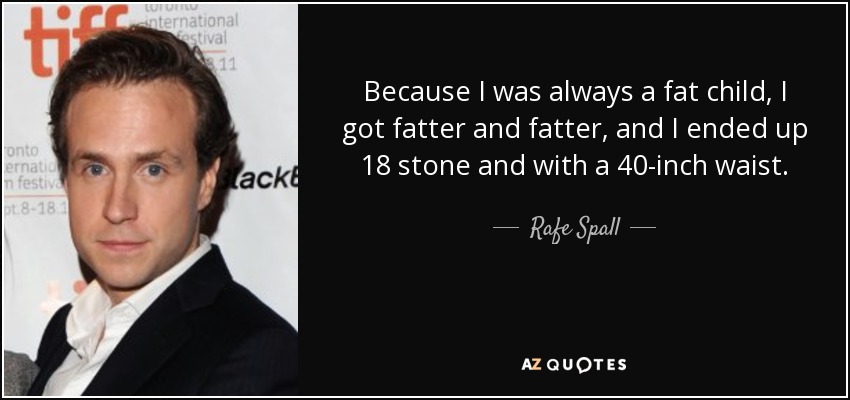 Because I was always a fat child, I got fatter and fatter, and I ended up 18 stone and with a 40-inch waist. - Rafe Spall