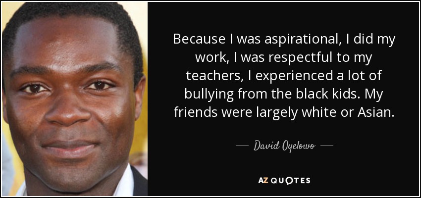 Because I was aspirational, I did my work, I was respectful to my teachers, I experienced a lot of bullying from the black kids. My friends were largely white or Asian. - David Oyelowo