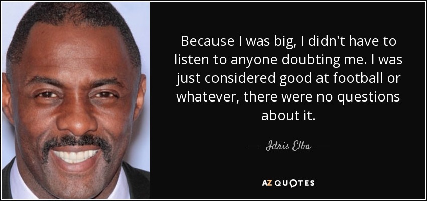 Because I was big, I didn't have to listen to anyone doubting me. I was just considered good at football or whatever, there were no questions about it. - Idris Elba