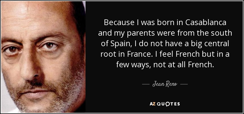 Because I was born in Casablanca and my parents were from the south of Spain, I do not have a big central root in France. I feel French but in a few ways, not at all French. - Jean Reno