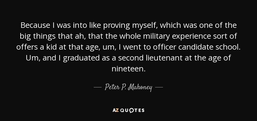 Because I was into like proving myself, which was one of the big things that ah, that the whole military experience sort of offers a kid at that age, um, I went to officer candidate school. Um, and I graduated as a second lieutenant at the age of nineteen. - Peter P. Mahoney