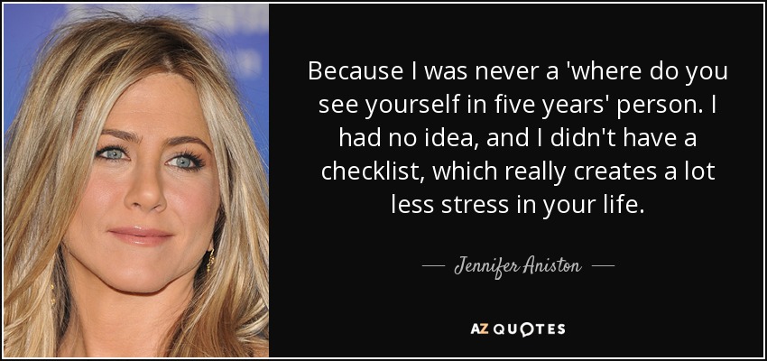 Because I was never a 'where do you see yourself in five years' person. I had no idea, and I didn't have a checklist, which really creates a lot less stress in your life. - Jennifer Aniston