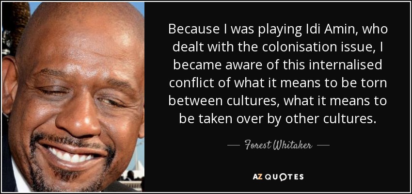 Because I was playing Idi Amin, who dealt with the colonisation issue, I became aware of this internalised conflict of what it means to be torn between cultures, what it means to be taken over by other cultures. - Forest Whitaker