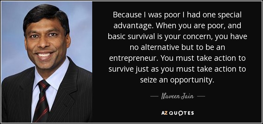 Because I was poor I had one special advantage. When you are poor, and basic survival is your concern, you have no alternative but to be an entrepreneur. You must take action to survive just as you must take action to seize an opportunity. - Naveen Jain