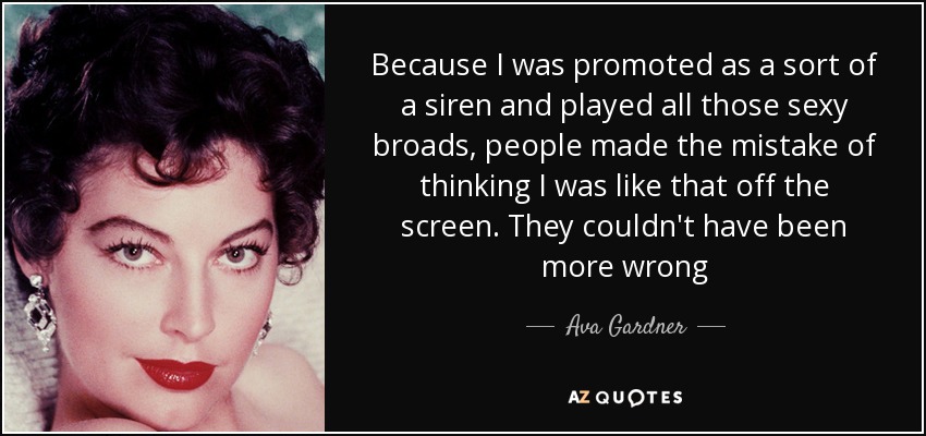 Because I was promoted as a sort of a siren and played all those sexy broads, people made the mistake of thinking I was like that off the screen. They couldn't have been more wrong - Ava Gardner