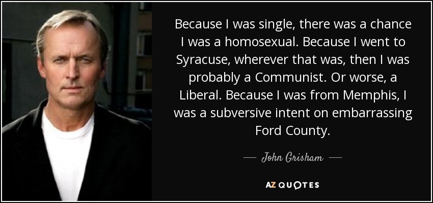 Because I was single, there was a chance I was a homosexual. Because I went to Syracuse, wherever that was, then I was probably a Communist. Or worse, a Liberal. Because I was from Memphis, I was a subversive intent on embarrassing Ford County. - John Grisham